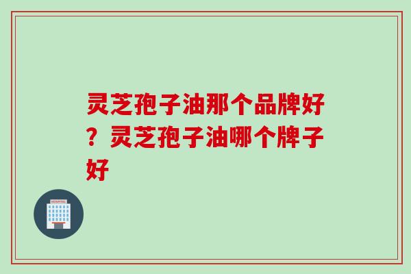 灵芝孢子油那个品牌好？灵芝孢子油哪个牌子好