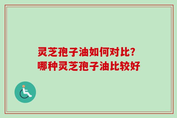灵芝孢子油如何对比？哪种灵芝孢子油比较好