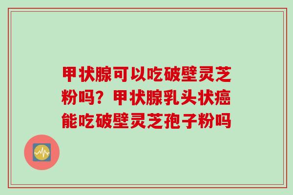 甲状腺可以吃破壁灵芝粉吗？甲状腺乳头状癌能吃破壁灵芝孢子粉吗