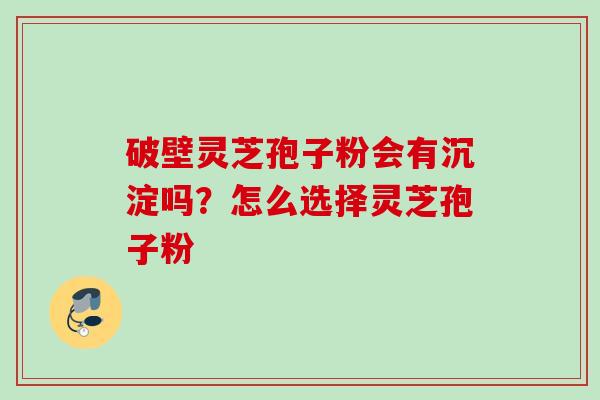 破壁灵芝孢子粉会有沉淀吗？怎么选择灵芝孢子粉