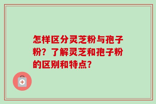 怎样区分灵芝粉与孢子粉？了解灵芝和孢子粉的区别和特点？