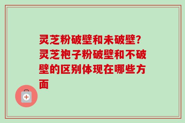 灵芝粉破壁和未破壁？灵芝袍子粉破壁和不破壁的区别体现在哪些方面
