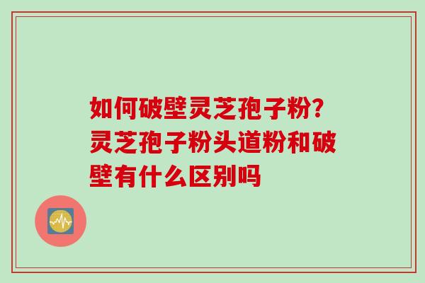 如何破壁灵芝孢子粉?灵芝孢子粉头道粉和破壁有什么区别吗 如何破壁灵芝孢子粉?灵芝孢子粉头道粉和破壁有什么区别吗