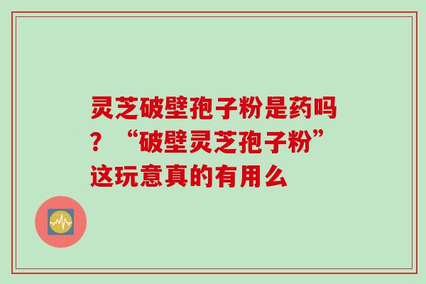 灵芝破壁孢子粉是药吗？“破壁灵芝孢子粉”这玩意真的有用么