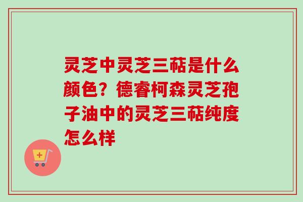 灵芝中灵芝三萜是什么颜色？德睿柯森灵芝孢子油中的灵芝三萜纯度怎么样