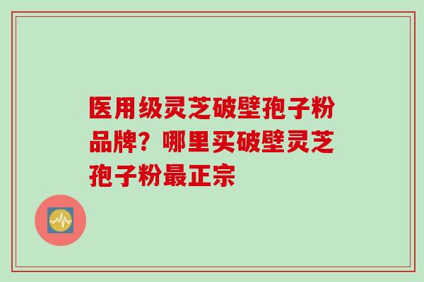 医用级灵芝破壁孢子粉品牌？哪里买破壁灵芝孢子粉最正宗