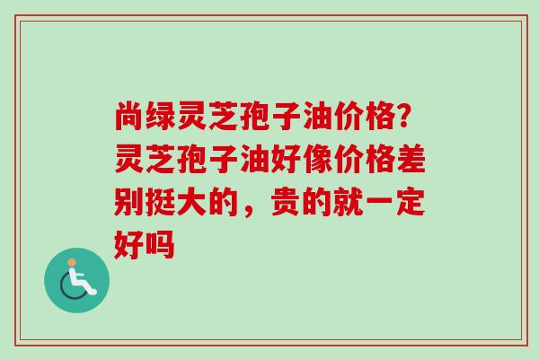 尚绿灵芝孢子油价格？灵芝孢子油好像价格差别挺大的，贵的就一定好吗