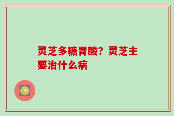 灵芝多糖胃酸？灵芝主要治什么病