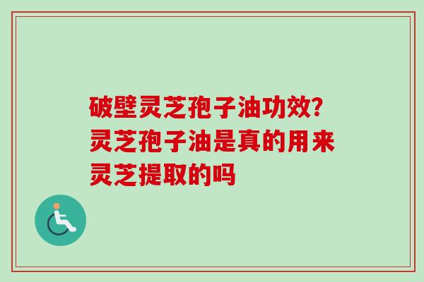 破壁灵芝孢子油功效？灵芝孢子油是真的用来灵芝提取的吗