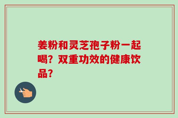 姜粉和灵芝孢子粉一起喝？双重功效的健康饮品？
