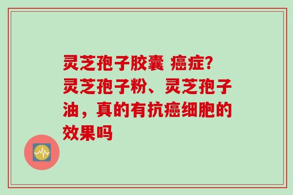灵芝孢子胶囊 癌症？灵芝孢子粉、灵芝孢子油，真的有抗癌细胞的效果吗