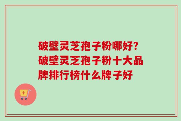 破壁灵芝孢子粉哪好？破壁灵芝孢子粉十大品牌排行榜什么牌子好