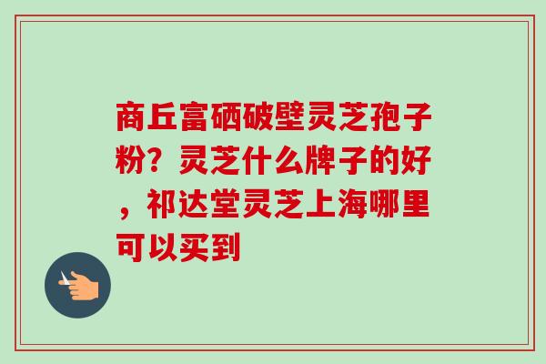 商丘富硒破壁灵芝孢子粉？灵芝什么牌子的好，祁达堂灵芝上海哪里可以买到