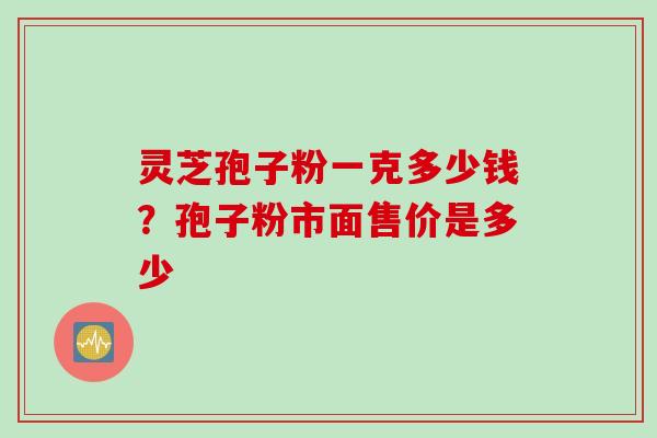 灵芝孢子粉一克多少钱？孢子粉市面售价是多少
