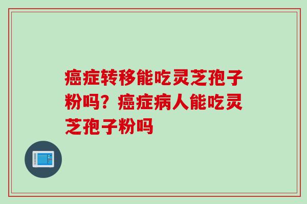 症转移能吃灵芝孢子粉吗?症人能吃灵芝孢子粉吗 症转移能吃灵芝孢子粉吗?症人能吃灵芝孢子粉吗