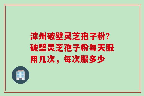漳州破壁灵芝孢子粉？破壁灵芝孢子粉每天服用几次，每次服多少