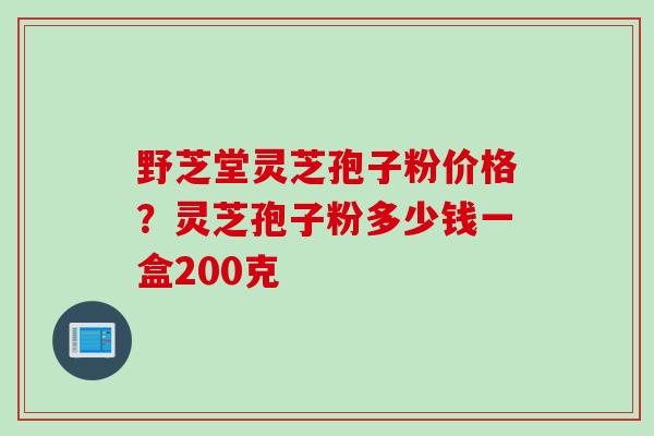 野芝堂灵芝孢子粉价格？灵芝孢子粉多少钱一盒200克