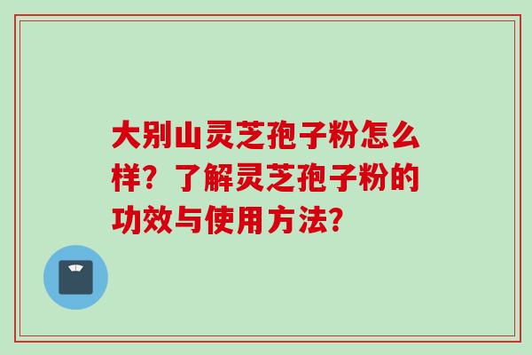 大别山灵芝孢子粉怎么样?了解灵芝孢子粉的功效与使用方法? 大别山灵芝孢子粉怎么样?了解灵芝孢子粉的功效与使用方法?