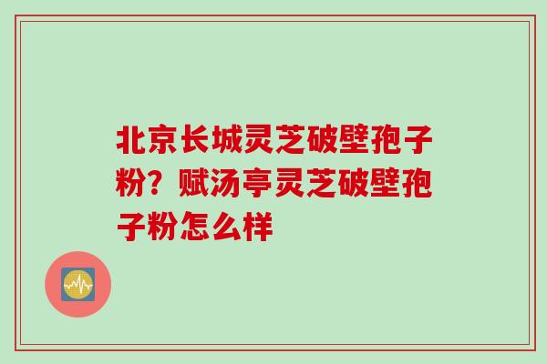 北京长城灵芝破壁孢子粉？赋汤亭灵芝破壁孢子粉怎么样