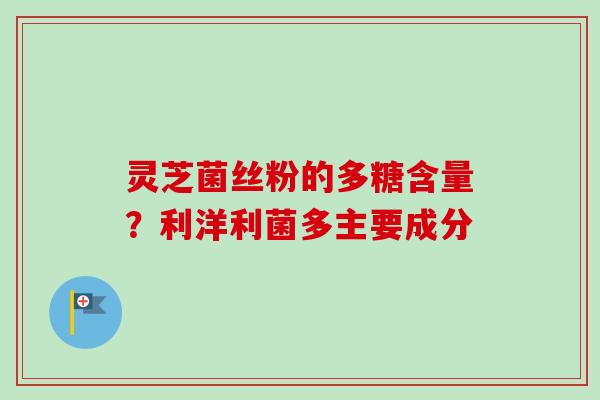 灵芝菌丝粉的多糖含量？利洋利菌多主要成分