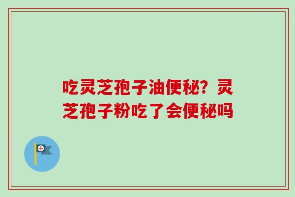 吃灵芝孢子油便秘？灵芝孢子粉吃了会便秘吗