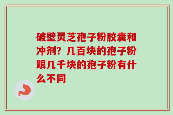 破壁灵芝孢子粉胶囊和冲剂？几百块的孢子粉跟几千块的孢子粉有什么不同