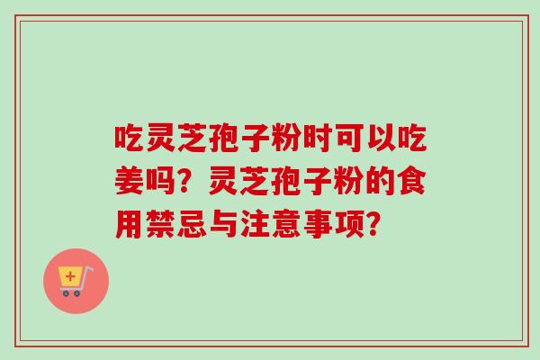 吃灵芝孢子粉时可以吃姜吗？灵芝孢子粉的食用禁忌与注意事项？