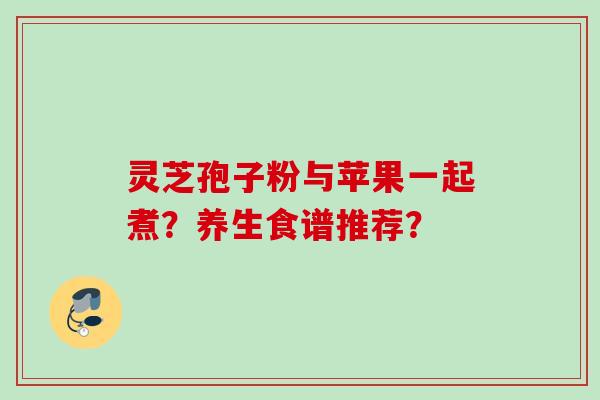 灵芝孢子粉与苹果一起煮？养生食谱推荐？