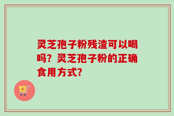 灵芝孢子粉残渣可以喝吗？灵芝孢子粉的正确食用方式？
