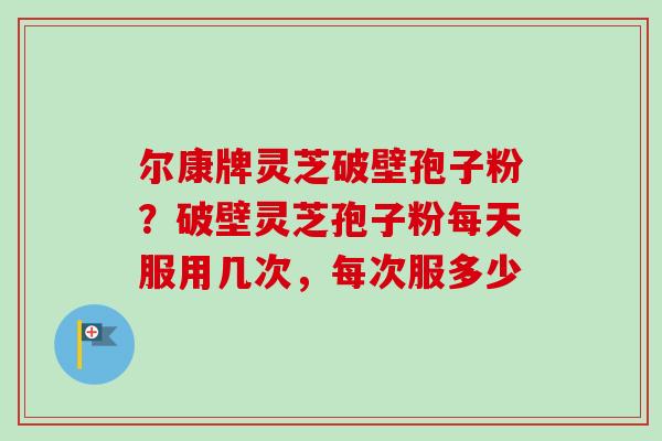 尔康牌灵芝破壁孢子粉？破壁灵芝孢子粉每天服用几次，每次服多少
