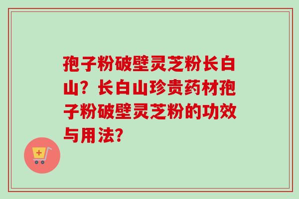 孢子粉破壁灵芝粉长白山?长白山珍贵药材孢子粉破壁灵芝粉的功效与用法? 孢子粉破壁灵芝粉长白山?长白山珍贵药材孢子粉破壁灵芝粉的功效与用法?