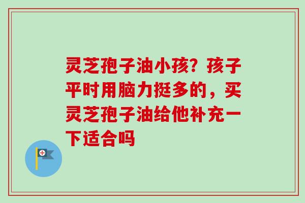 灵芝孢子油小孩？孩子平时用脑力挺多的，买灵芝孢子油给他补充一下适合吗