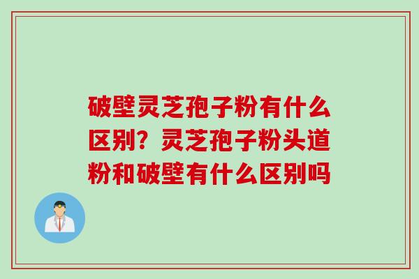 破壁灵芝孢子粉有什么区别？灵芝孢子粉头道粉和破壁有什么区别吗