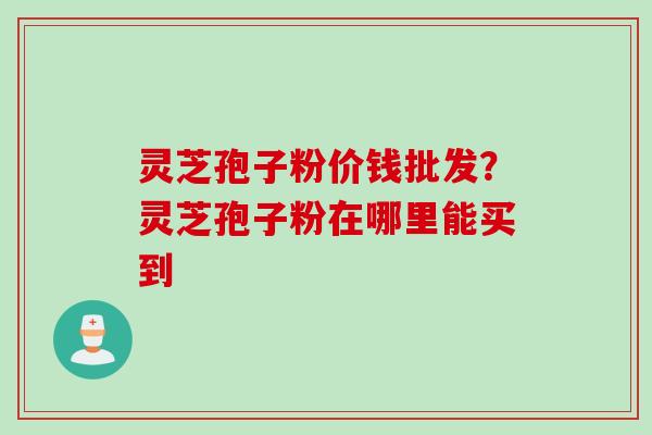 灵芝孢子粉价钱批发?灵芝孢子粉在哪里能买到 灵芝孢子粉价钱批发?灵芝孢子粉在哪里能买到