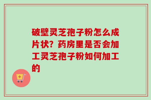 破壁灵芝孢子粉怎么成片状?药房里是否会加工灵芝孢子粉如何加工的 破壁灵芝孢子粉怎么成片状?药房里是否会加工灵芝孢子粉如何加工的