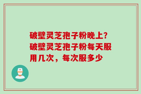 破壁灵芝孢子粉晚上？破壁灵芝孢子粉每天服用几次，每次服多少