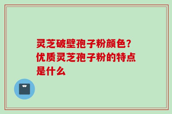 灵芝破壁孢子粉颜色？优质灵芝孢子粉的特点是什么