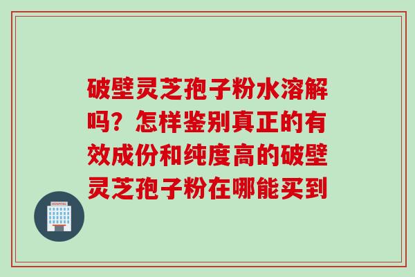 破壁灵芝孢子粉水溶解吗?怎样鉴别真正的有效成份和纯度高的破壁灵芝孢子粉在哪能买到 破壁灵芝孢子粉水溶解吗?怎样鉴别真正的有效成份和纯度高的破壁灵芝孢子粉在哪能买到