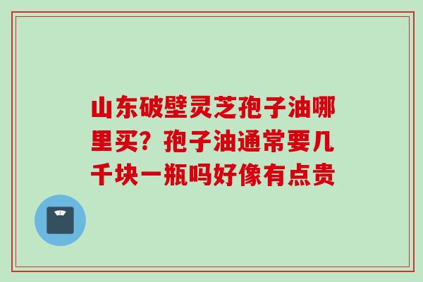 山东破壁灵芝孢子油哪里买？孢子油通常要几千块一瓶吗好像有点贵