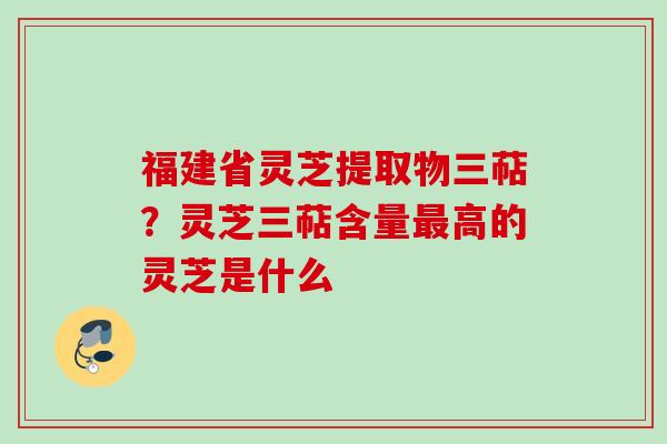 福建省灵芝提取物三萜？灵芝三萜含量最高的灵芝是什么