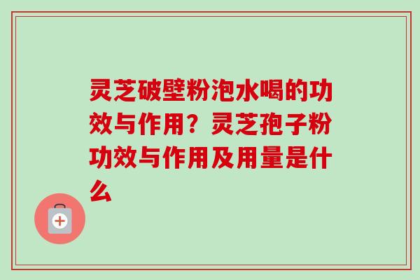 灵芝破壁粉泡水喝的功效与作用？灵芝孢子粉功效与作用及用量是什么