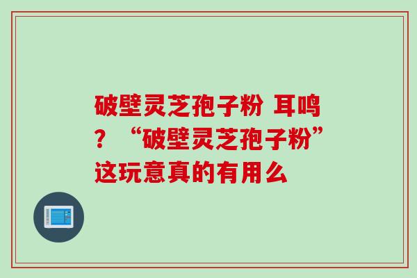 破壁灵芝孢子粉 耳鸣？“破壁灵芝孢子粉”这玩意真的有用么