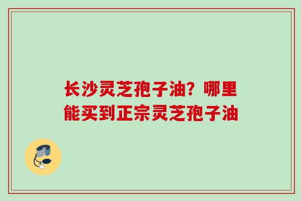 长沙灵芝孢子油？哪里能买到正宗灵芝孢子油