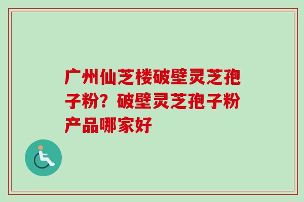 广州仙芝楼破壁灵芝孢子粉？破壁灵芝孢子粉产品哪家好