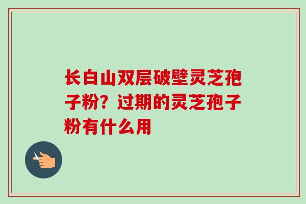 长白山双层破壁灵芝孢子粉？过期的灵芝孢子粉有什么用