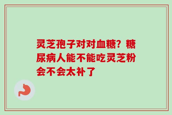 灵芝孢子对对?人能不能吃灵芝粉会不会太补了 灵芝孢子对对?人能不能吃灵芝粉会不会太补了