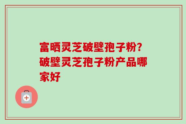 富晒灵芝破壁孢子粉？破壁灵芝孢子粉产品哪家好