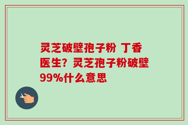 灵芝破壁孢子粉 丁香医生?灵芝孢子粉破壁99%什么意思 灵芝破壁孢子粉 丁香医生?灵芝孢子粉破壁99%什么意思