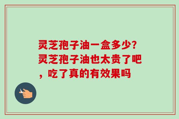 灵芝孢子油一盒多少？灵芝孢子油也太贵了吧，吃了真的有效果吗