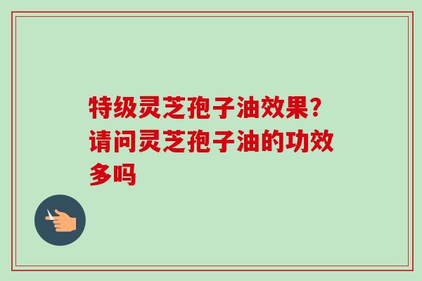 特级灵芝孢子油效果？请问灵芝孢子油的功效多吗